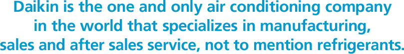 Daikin is the one and only air conditioning company in the world that specializes in manufacturing, sales and after sales service, not to mention refrigerants.